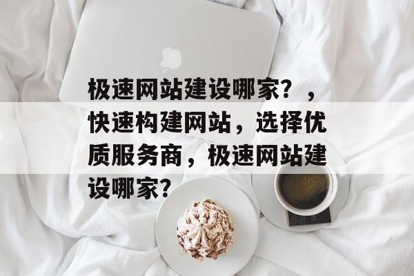 极速网站建设哪家？，快速构建网站，选择优质服务商，极速网站建设哪家？