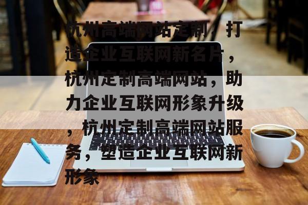 杭州高端网站定制，打造企业互联网新名片，杭州定制高端网站，助力企业互联网形象升级，杭州定制高端网站服务，塑造企业互联网新形象