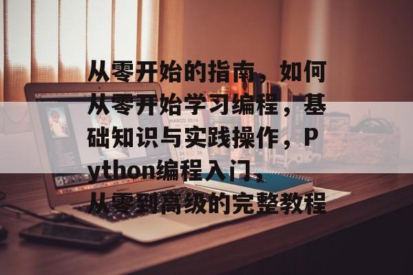 从零开始的指南，如何从零开始学习编程，基础知识与实践操作，Python编程入门，从零到高级的完整教程