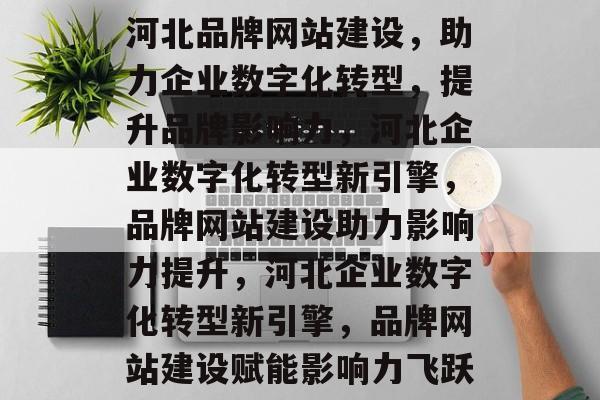 河北品牌网站建设，助力企业数字化转型，提升品牌影响力，河北企业数字化转型新引擎，品牌网站建设助力影响力提升，河北企业数字化转型新引擎，品牌网站建设赋能影响力飞跃
