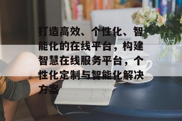 打造高效、个性化、智能化的在线平台，构建智慧在线服务平台，个性化定制与智能化解决方案