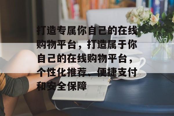 打造专属你自己的在线购物平台，打造属于你自己的在线购物平台，个性化推荐、便捷支付和安全保障