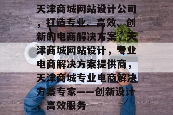 天津商城网站设计公司，打造专业、高效、创新的电商解决方案，天津商城网站设计，专业电商解决方案提供商，天津商城专业电商解决方案专家——创新设计，高效服务