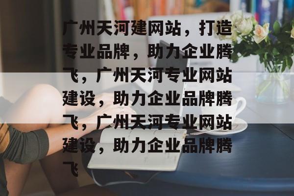 广州天河建网站，打造专业品牌，助力企业腾飞，广州天河专业网站建设，助力企业品牌腾飞，广州天河专业网站建设，助力企业品牌腾飞