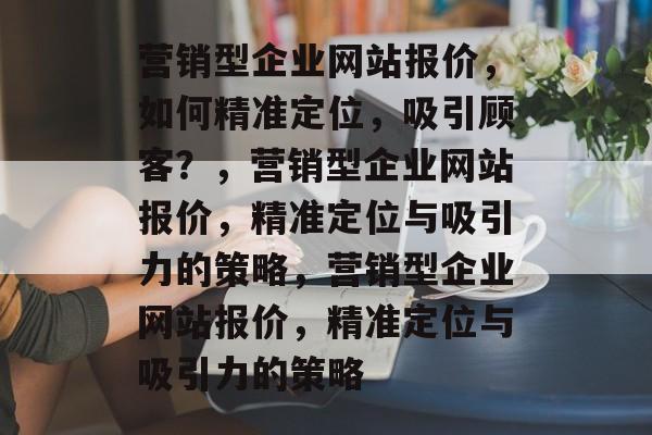营销型企业网站报价，如何精准定位，吸引顾客？，营销型企业网站报价，精准定位与吸引力的策略，营销型企业网站报价，精准定位与吸引力的策略