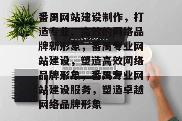 番禺网站建设制作，打造专业、高效的网络品牌新形象，番禺专业网站建设，塑造高效网络品牌形象，番禺专业网站建设服务，塑造卓越网络品牌形象