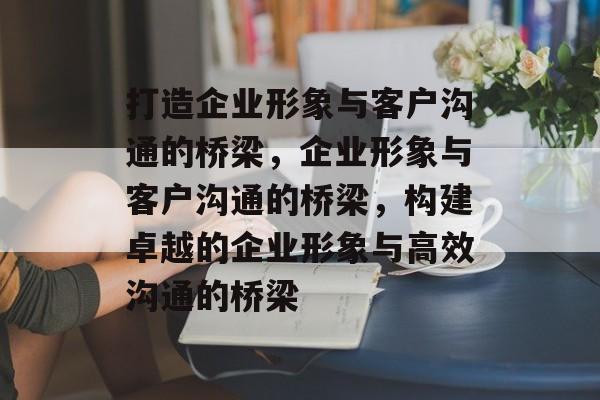 打造企业形象与客户沟通的桥梁，企业形象与客户沟通的桥梁，构建卓越的企业形象与高效沟通的桥梁