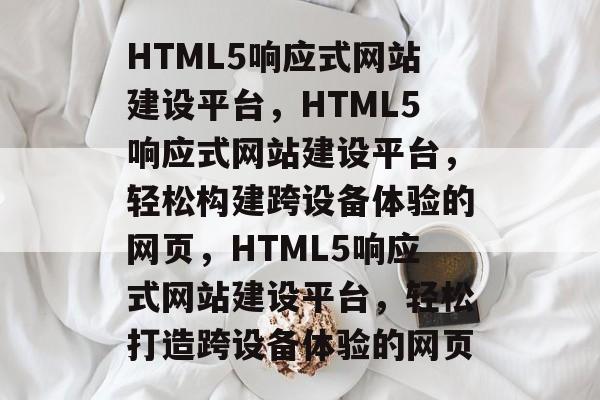 HTML5响应式网站建设平台，HTML5响应式网站建设平台，轻松构建跨设备体验的网页，HTML5响应式网站建设平台，轻松打造跨设备体验的网页