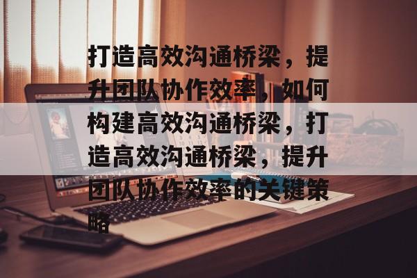 打造高效沟通桥梁，提升团队协作效率，如何构建高效沟通桥梁，打造高效沟通桥梁，提升团队协作效率的关键策略