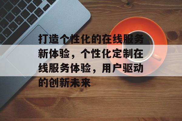 打造个性化的在线服务新体验，个性化定制在线服务体验，用户驱动的创新未来