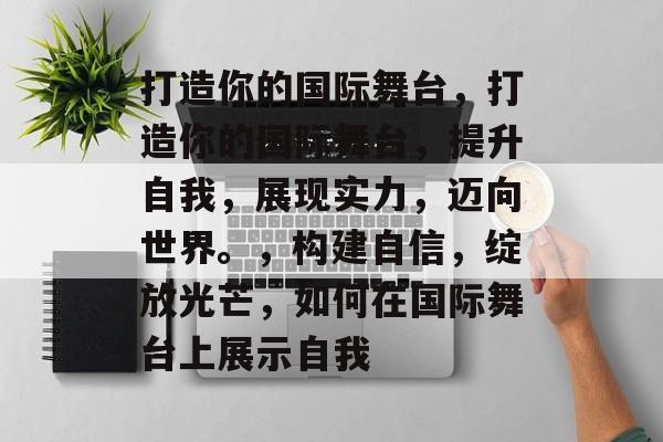 打造你的国际舞台，打造你的国际舞台，提升自我，展现实力，迈向世界。，构建自信，绽放光芒，如何在国际舞台上展示自我