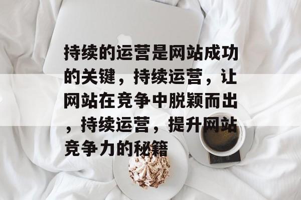 持续的运营是网站成功的关键，持续运营，让网站在竞争中脱颖而出，持续运营，提升网站竞争力的秘籍