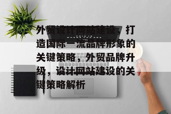外贸设计网站建设，打造国际一流品牌形象的关键策略，外贸品牌升级，设计网站建设的关键策略解析