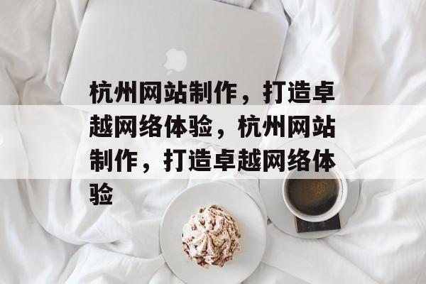 杭州网站制作，打造卓越网络体验，杭州网站制作，打造卓越网络体验