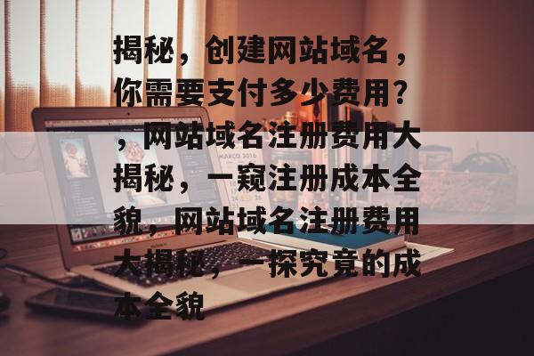 揭秘,创建网站域名,你需要支付多少费用?,网站域名注册费用大揭秘,一窥注册成本全貌,网站域名注册费用大揭秘,一探究竟的成本全貌 揭秘,创建网站域名,你需要支付多少费用?,网站域名注册费用大揭秘,一窥注册成本全貌,网站域名注册费用大揭秘,一探究竟的成本全貌