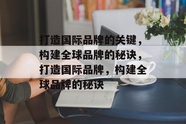 打造国际品牌的关键，构建全球品牌的秘诀，打造国际品牌，构建全球品牌的秘诀