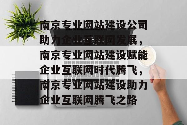 南京专业网站建设公司助力企业互联网发展，南京专业网站建设赋能企业互联网时代腾飞，南京专业网站建设助力企业互联网腾飞之路