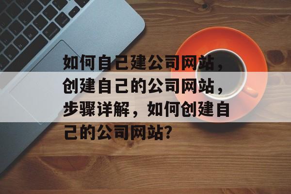 如何自己建公司网站，创建自己的公司网站，步骤详解，如何创建自己的公司网站？