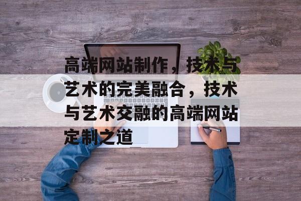 高端网站制作，技术与艺术的完美融合，技术与艺术交融的高端网站定制之道