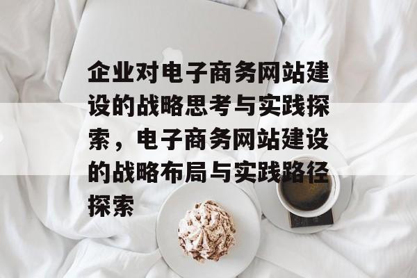 企业对电子商务网站建设的战略思考与实践探索，电子商务网站建设的战略布局与实践路径探索