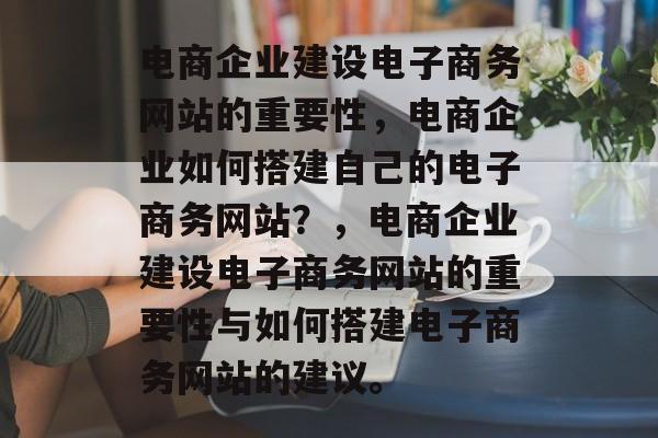 电商企业建设电子商务网站的重要性，电商企业如何搭建自己的电子商务网站？，电商企业建设电子商务网站的重要性与如何搭建电子商务网站的建议。