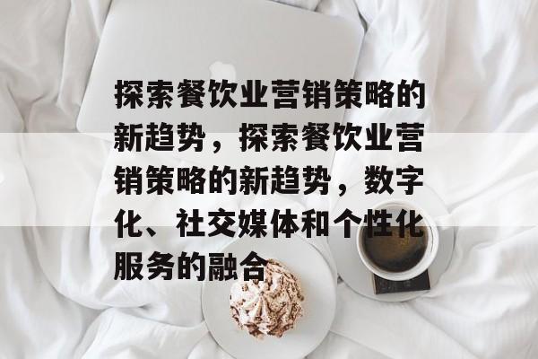探索餐饮业营销策略的新趋势，探索餐饮业营销策略的新趋势，数字化、社交媒体和个性化服务的融合
