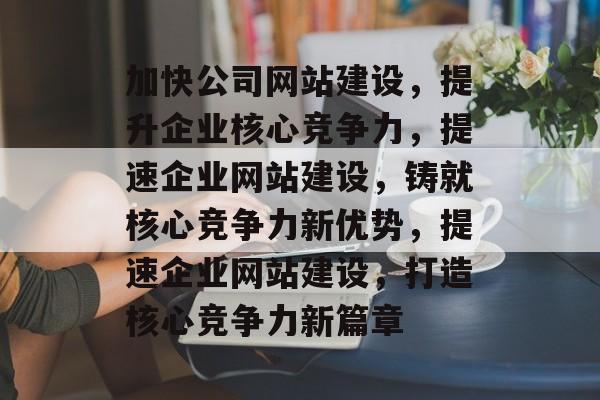 加快公司网站建设，提升企业核心竞争力，提速企业网站建设，铸就核心竞争力新优势，提速企业网站建设，打造核心竞争力新篇章