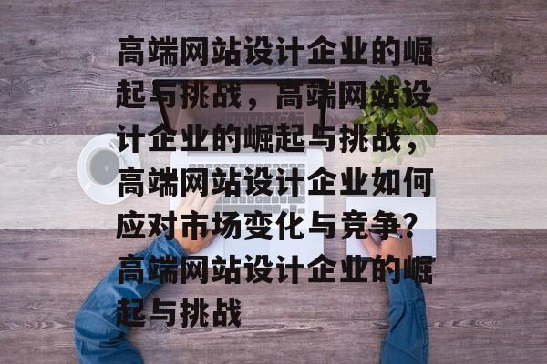 高端网站设计企业的崛起与挑战，高端网站设计企业的崛起与挑战，高端网站设计企业如何应对市场变化与竞争？高端网站设计企业的崛起与挑战