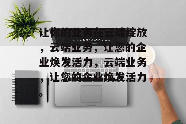 让你的业务在云端绽放，云端业务，让您的企业焕发活力，云端业务，让您的企业焕发活力。