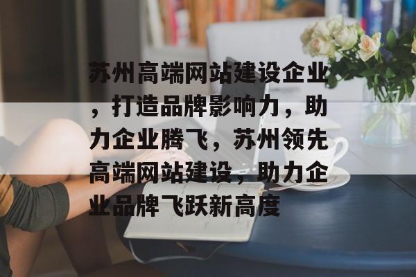 苏州高端网站建设企业，打造品牌影响力，助力企业腾飞，苏州领先高端网站建设，助力企业品牌飞跃新高度