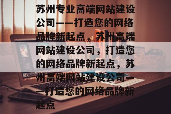 苏州专业高端网站建设公司——打造您的网络品牌新起点，苏州高端网站建设公司，打造您的网络品牌新起点，苏州高端网站建设公司——打造您的网络品牌新起点