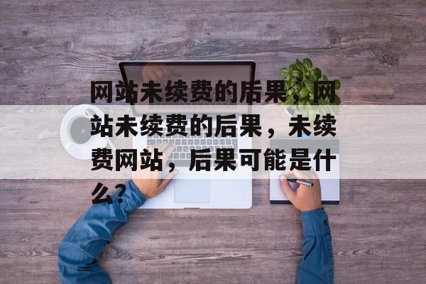 网站未续费的后果，网站未续费的后果，未续费网站，后果可能是什么？