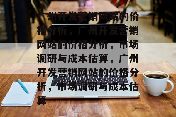 广州开发营销网站的价格分析，广州开发营销网站的价格分析，市场调研与成本估算，广州开发营销网站的价格分析，市场调研与成本估算