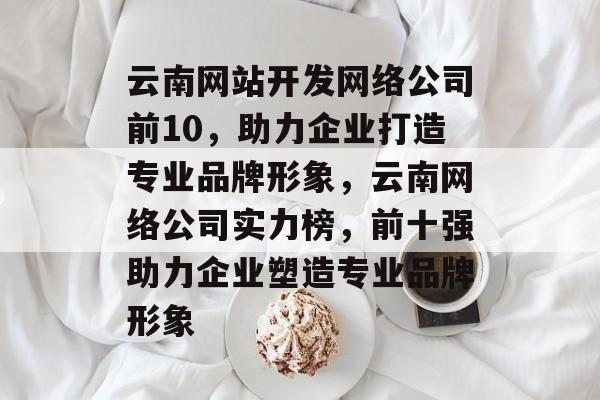 云南网站开发网络公司前10，助力企业打造专业品牌形象，云南网络公司实力榜，前十强助力企业塑造专业品牌形象