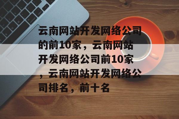 云南网站开发网络公司的前10家，云南网站开发网络公司前10家，云南网站开发网络公司排名，前十名
