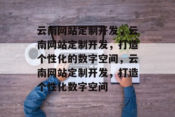 云南网站定制开发，云南网站定制开发，打造个性化的数字空间，云南网站定制开发，打造个性化数字空间