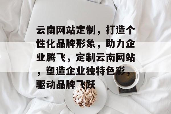 云南网站定制，打造个性化品牌形象，助力企业腾飞，定制云南网站，塑造企业独特色彩，驱动品牌飞跃