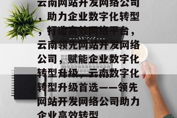 云南网站开发网络公司，助力企业数字化转型，打造高效网络平台，云南领先网站开发网络公司，赋能企业数字化转型升级，云南数字化转型升级首选——领先网站开发网络公司助力企业高效转型