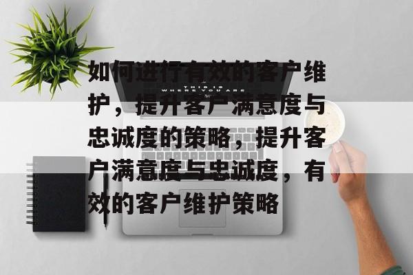 如何进行有效的客户维护，提升客户满意度与忠诚度的策略，提升客户满意度与忠诚度，有效的客户维护策略