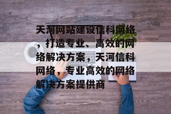 天河网站建设信科网络，打造专业、高效的网络解决方案，天河信科网络，专业高效的网络解决方案提供商