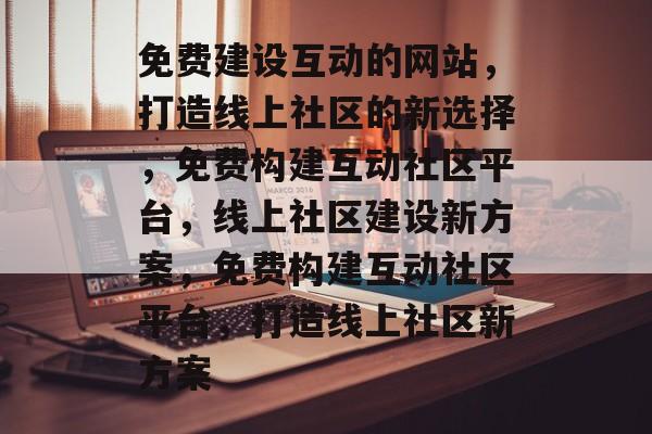 免费建设互动的网站，打造线上社区的新选择，免费构建互动社区平台，线上社区建设新方案，免费构建互动社区平台，打造线上社区新方案