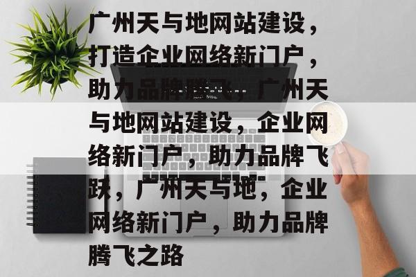 广州天与地网站建设，打造企业网络新门户，助力品牌腾飞，广州天与地网站建设，企业网络新门户，助力品牌飞跃，广州天与地，企业网络新门户，助力品牌腾飞之路