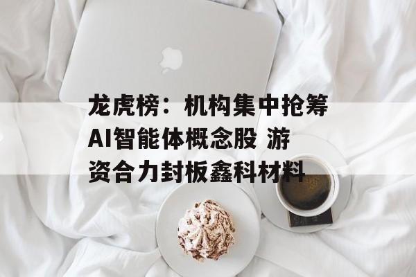 龙虎榜：机构集中抢筹AI智能体概念股 游资合力封板鑫科材料