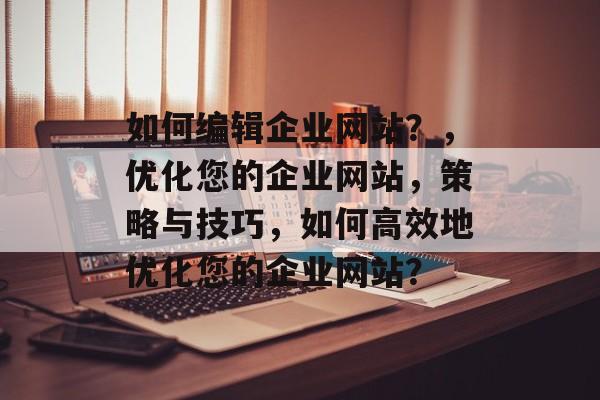 如何编辑企业网站？，优化您的企业网站，策略与技巧，如何高效地优化您的企业网站？