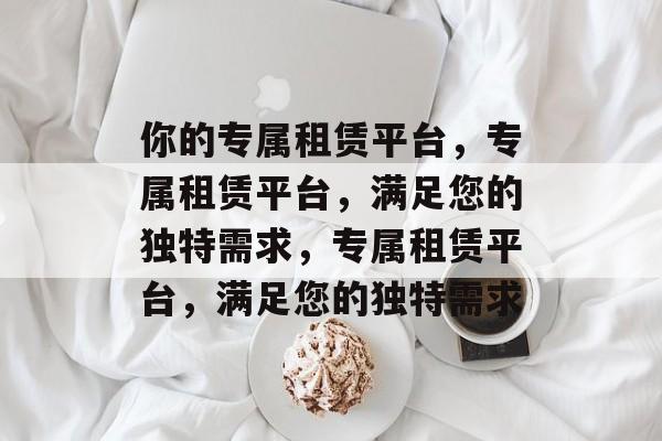 你的专属租赁平台，专属租赁平台，满足您的独特需求，专属租赁平台，满足您的独特需求