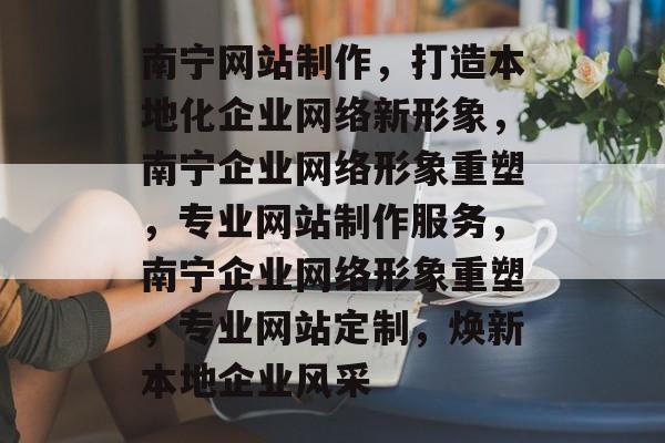 南宁网站制作，打造本地化企业网络新形象，南宁企业网络形象重塑，专业网站制作服务，南宁企业网络形象重塑，专业网站定制，焕新本地企业风采