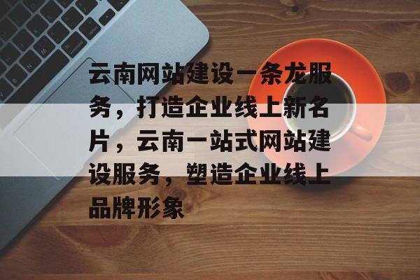 云南网站建设一条龙服务，打造企业线上新名片，云南一站式网站建设服务，塑造企业线上品牌形象