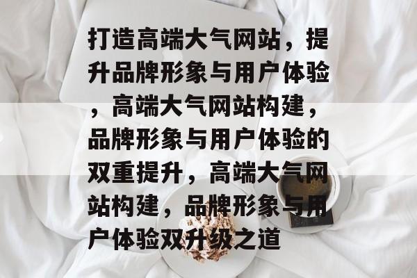 打造高端大气网站，提升品牌形象与用户体验，高端大气网站构建，品牌形象与用户体验的双重提升，高端大气网站构建，品牌形象与用户体验双升级之道