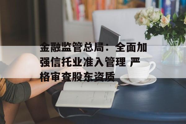 金融监管总局：全面加强信托业准入管理 严格审查股东资质