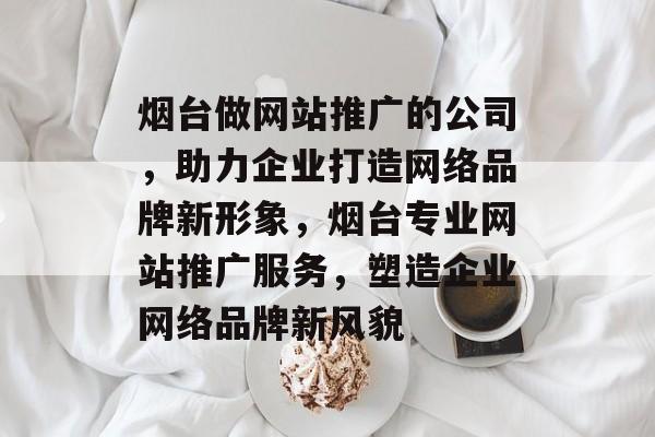 烟台做网站推广的公司，助力企业打造网络品牌新形象，烟台专业网站推广服务，塑造企业网络品牌新风貌